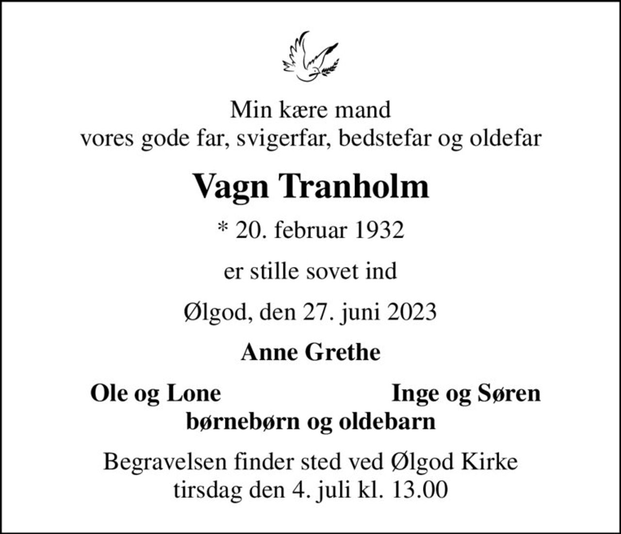 Min kære mand vores gode far, svigerfar, bedstefar og oldefar
Vagn Tranholm
* 20. februar 1932
er stille sovet ind
Ølgod, den 27. juni 2023
Anne Grethe
Ole og Lone
Inge og Søren
Begravelsen finder sted ved Ølgod Kirke  tirsdag den 4. juli kl. 13.00