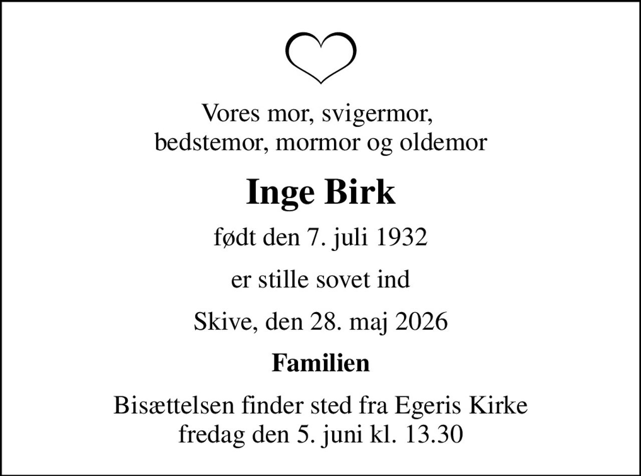 Vores mor, svigermor,  bedstemor, mormor og oldemor
Inge Birk
født den 7. juli 1932
er stille sovet ind
Skive, den 28. maj 2026
Familien
Bisættelsen finder sted fra Egeris Kirke  fredag den 5. juni kl. 13.30