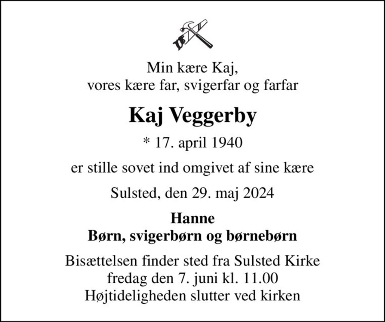 Min kære Kaj, vores kære far, svigerfar og farfar
Kaj Veggerby
* 17. april 1940
er stille sovet ind omgivet af sine kære
Sulsted, den 29. maj 2024
Hanne Børn, svigerbørn og børnebørn
Bisættelsen finder sted fra Sulsted Kirke  fredag den 7. juni kl. 11.00  Højtideligheden slutter ved kirken