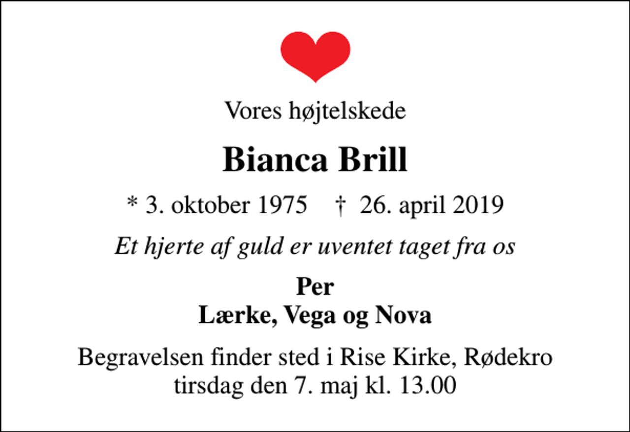 <p>Vores højtelskede<br />Bianca Brill<br />* 3. oktober 1975 ✝ 26. april 2019<br />Et hjerte af guld er uventet taget fra os<br />Per Lærke, Vega og Nova<br />Begravelsen finder sted i Rise Kirke, Rødekro tirsdag den 7. maj kl. 13.00</p>