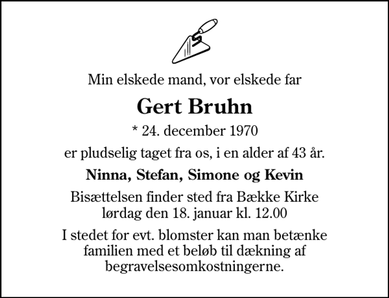 <p>Min elskede mand, vor elskede far<br />Gert Bruhn<br />* 24. december 1970<br />er pludselig taget fra os, i en alder af 43 år.<br />Ninna, Stefan, Simone og Kevin<br />Bisættelsen finder sted fra Bække Kirke lørdag den 18. januar kl. 12.00<br />I stedet for evt. blomster kan man betænke familien med et beløb til dækning af begravelsesomkostningerne.</p>