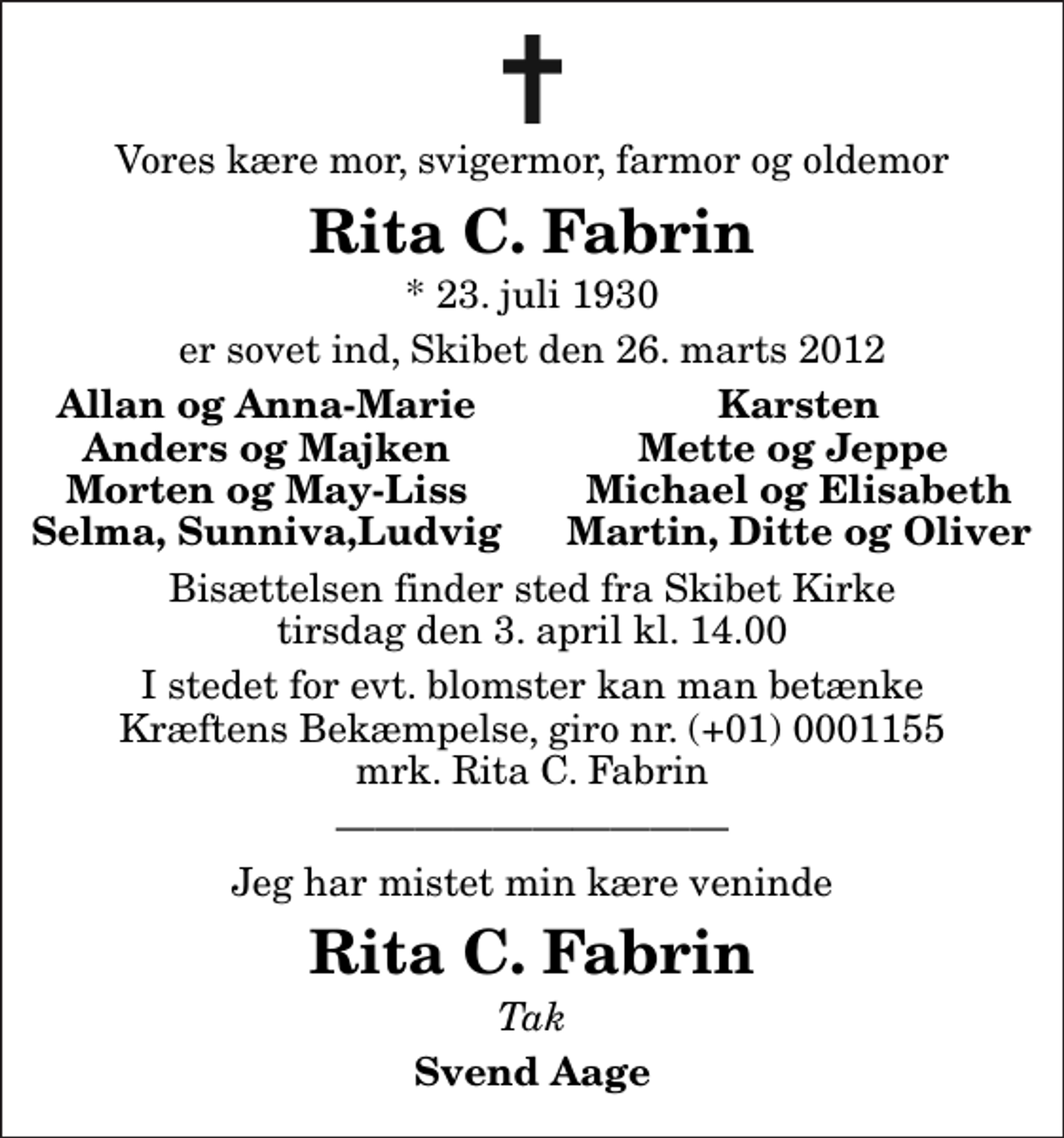 <p>Vores kære mor, svigermor, farmor og oldemor<br />Rita C. Fabrin<br />* 23. juli 1930<br />er sovet ind, Skibet den 26. marts 2012<br />Allan og Anna-Marie<br />Karsten<br />Anders og Majken<br />Mette og Jeppe<br />Morten og May-Liss<br />Michael og Elisabeth<br />Selma, Sunniva,Ludvig<br />Martin, Ditte og Oliver<br />Bisættelsen finder sted fra Skibet Kirke tirsdag den 3. april kl. 14.00<br />I stedet for evt. blomster kan man betænke<br />Kræftens Bekæmpelse reg.4183konto0001155mrk. Rita C.<br />Fabrin<br />Jeg har mistet min kære veninde<br />Rita C. Fabrin<br />Tak<br />Svend Aage</p>