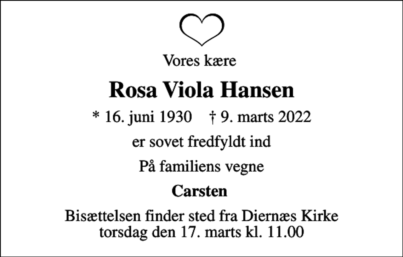 <p>Vores kære<br />Rosa Viola Hansen<br />* 16. juni 1930 ✝ 9. marts 2022<br />er sovet fredfyldt ind<br />På familiens vegne<br />Carsten<br />Bisættelsen finder sted fra Diernæs Kirke torsdag den 17. marts kl. 11.00</p>