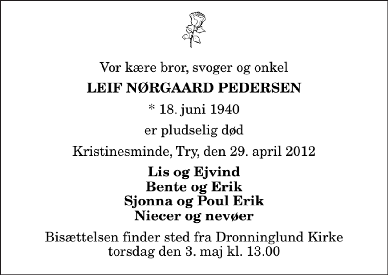 <p>Vor kære bror, svoger og onkel<br />Leif Nørgaard Pedersen<br />* 18. juni 1940<br />er pludselig død<br />Kristinesminde, Try, den 29. april 2012<br />Lis og Ejvind Bente og Erik Sjonna og Poul Erik Niecer og nevøer<br />Bisættelsen finder sted fra Dronninglund Kirke torsdag den 3. maj kl. 13.00</p>