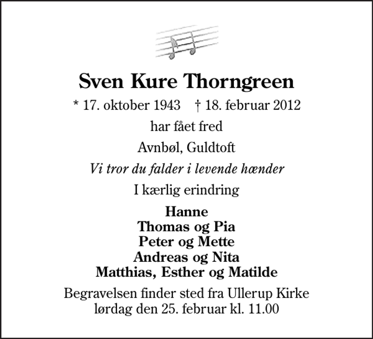<p>Sven Kure Thorngreen<br />* 17. oktober 1943 ✝ 18. februar 2012<br />har fået fred<br />Avnbøl, Guldtoft<br />Vi tror du falder i levende hænder<br />I kærlig erindring<br />Hanne Thomas og Pia Peter og Mette Andreas og Nita Matthias, Esther og Matilde<br />Begravelsen finder sted fra Ullerup Kirke lørdag den 25. februar kl. 11.00</p>