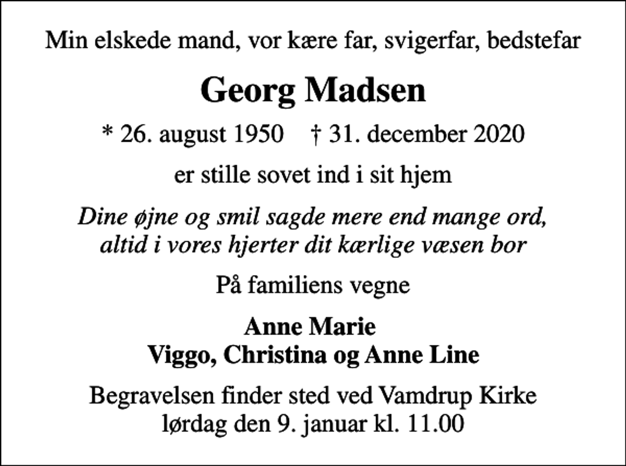 <p>Min elskede mand, vor kære far, svigerfar, bedstefar<br />Georg Madsen<br />* 26. august 1950 ✝ 31. december 2020<br />er stille sovet ind i sit hjem<br />Dine øjne og smil sagde mere end mange ord, altid i vores hjerter dit kærlige væsen bor<br />På familiens vegne<br />Anne Marie Viggo, Christina og Anne Line<br />Begravelsen finder sted ved Vamdrup Kirke lørdag den 9. januar kl. 11.00</p>