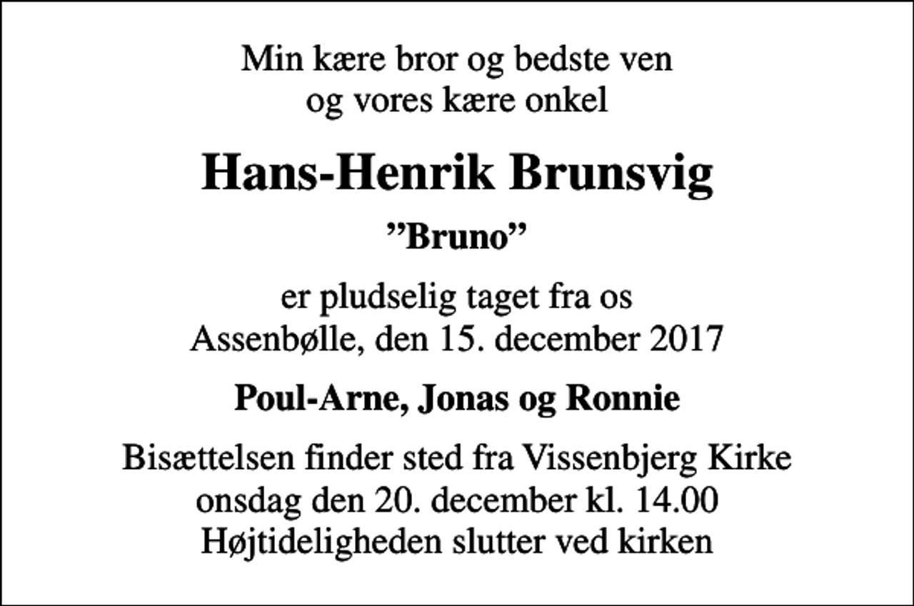 <p>Min kære bror og bedste ven og vores kære onkel<br />Hans-Henrik Brunsvig<br />Bruno<br />er pludselig taget fra os Assenbølle, den 15. december 2017<br />Poul-Arne, Jonas og Ronnie<br />Bisættelsen finder sted fra Vissenbjerg Kirke onsdag den 20. december kl. 14.00 Højtideligheden slutter ved kirken</p>