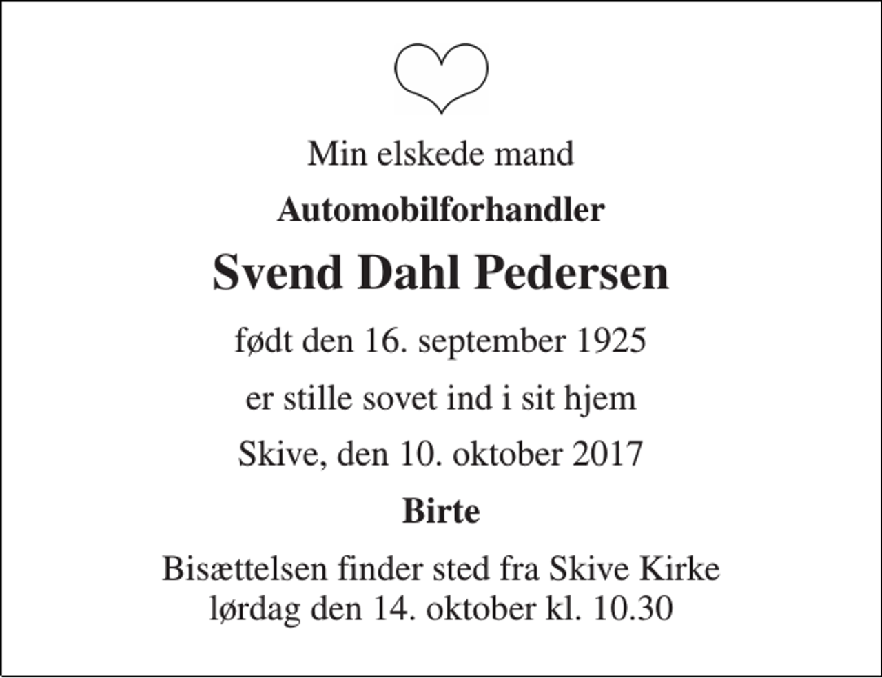 <p>Min elskede mand<br />Automobilforhandler<br />Svend Dahl Pedersen<br />født den 16. september 1925<br />er stille sovet ind i sit hjem<br />Skive, den 10. oktober 2017<br />Birte<br />Bisættelsen finder sted fra Skive Kirke lørdag den 14. oktober kl. 10.30</p>