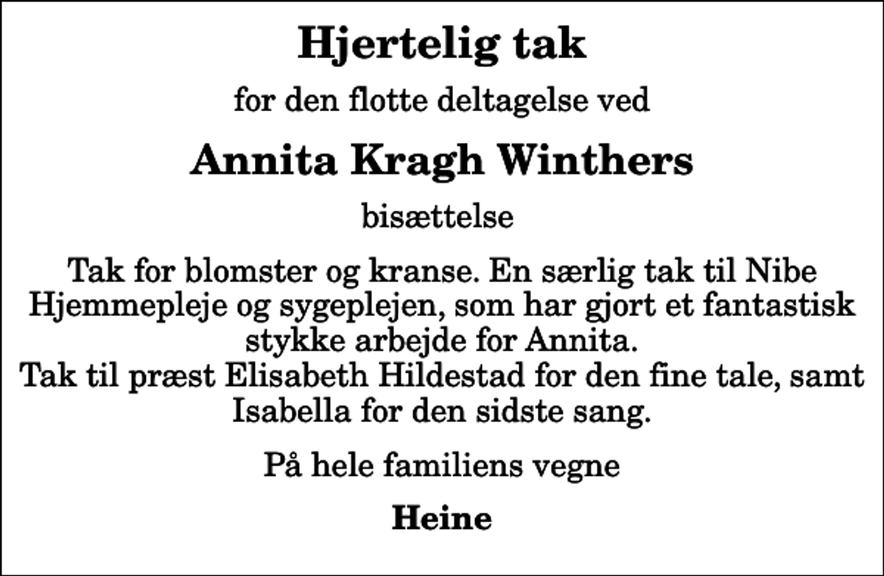 <p>Hjertelig tak<br />for den flotte deltagelse ved<br />Annita Kragh Winthers<br />bisættelse<br />Tak for blomster og kranse. En særlig tak til Nibe Hjemmepleje og sygeplejen, som har gjort et fantastisk stykke arbejde for Annita. Tak til præst Elisabeth Hildestad for den fine tale, samt Isabella for den sidste sang.<br />På hele familiens vegne<br />Heine</p>