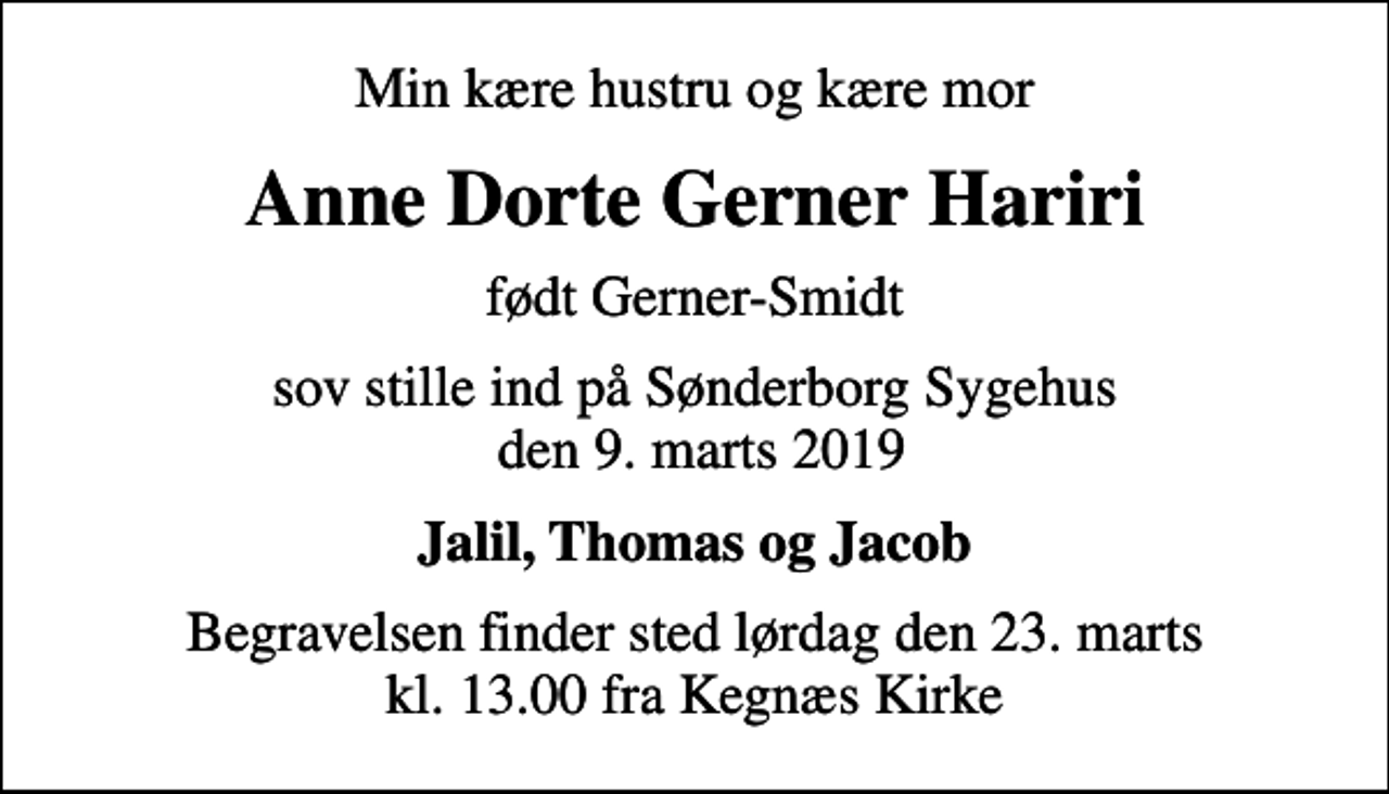 <p>Min kære hustru og kære mor<br />Anne Dorte Gerner Hariri<br />født Gerner-Smidt<br />sov stille ind på Sønderborg Sygehus den 9. marts 2019<br />Jalil, Thomas og Jacob<br />Begravelsen finder sted lørdag den 23. marts kl. 13.00 fra Kegnæs Kirke</p>