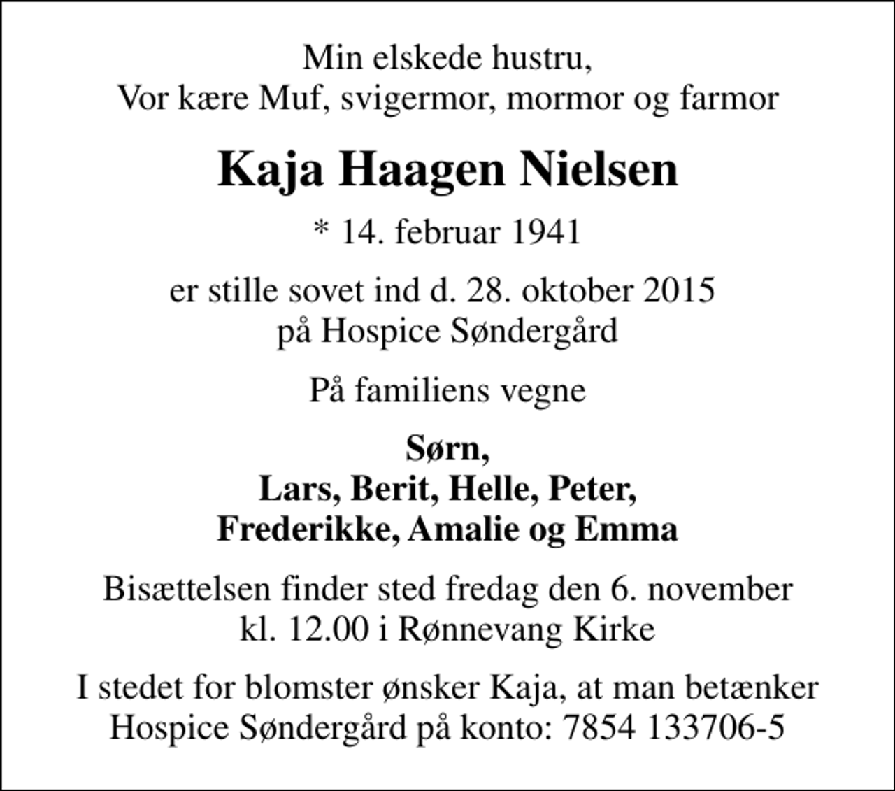 <p>Min elskede hustru, Vor kære Muf, svigermor, mormor og farmor<br />Kaja Haagen Nielsen<br />* 14. februar 1941<br />er stille sovet ind d. 28. oktober 2015 på Hospice Søndergård<br />På familiens vegne<br />Sørn, Lars, Berit, Helle, Peter, Frederikke, Amalie og Emma<br />Bisættelsen finder sted fredag den 6. november kl. 12.00 i Rønnevang Kirke<br />I stedet for blomster ønsker Kaja, at man betænker Hospice Søndergård på konto: 7854 133706-5</p>