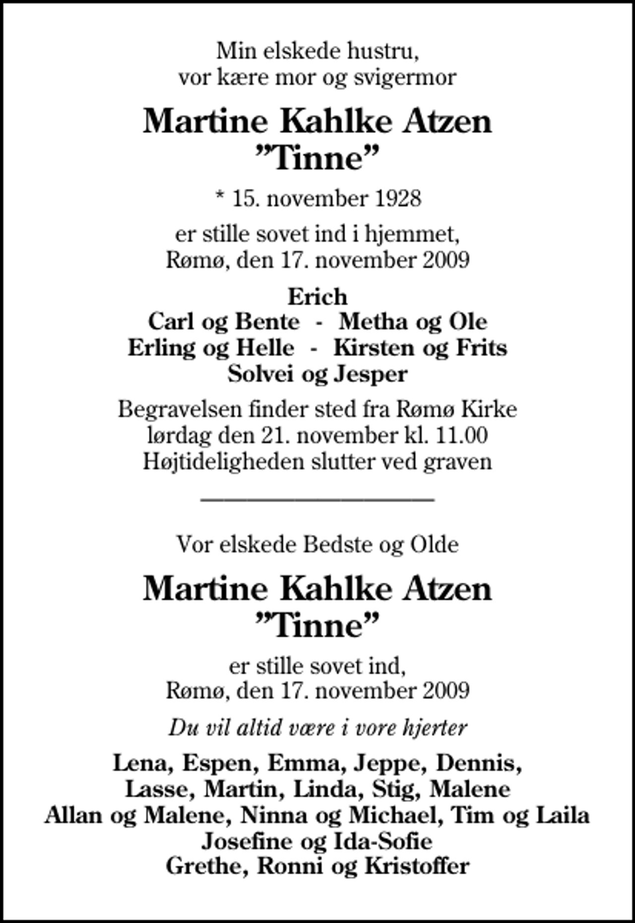 <p>Min elskede hustru, vor kære mor og svigermor<br />Martine Kahlke Atzen Tinne<br />* 15. november 1928<br />er stille sovet ind i hjemmet, Rømø, den 17. november 2009<br />Erich Carl og Bente - Metha og Ole Erling og Helle - Kirsten og Frits Solvei og Jesper<br />Begravelsen finder sted fra Rømø Kirke lørdag den 21. november kl. 11.00 Højtideligheden slutter ved graven<br />Vor elskede Bedste og Olde<br />Martine Kahlke Atzen Tinne<br />er stille sovet ind, Rømø, den 17. november 2009<br />Du vil altid være i vore hjerter<br />Lena, Espen, Emma, Jeppe, Dennis, Lasse, Martin, Linda, Stig, Malene Allan og Malene, Ninna og Michael, Tim og Laila Josefine og Ida-Sofie Grethe, Ronni og Kristoffer</p>