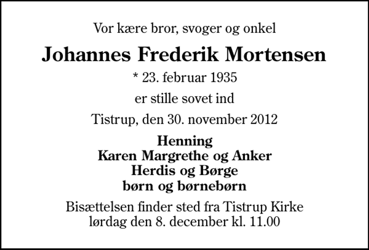 <p>Vor kære bror, svoger og onkel<br />Johannes Frederik Mortensen<br />* 23. februar 1935<br />er stille sovet ind<br />Tistrup, den 30. november 2012<br />Henning Karen Margrethe og Anker Herdis og Børge børn og børnebørn<br />Bisættelsen finder sted fra Tistrup Kirke lørdag den 8. december kl. 11.00</p>
