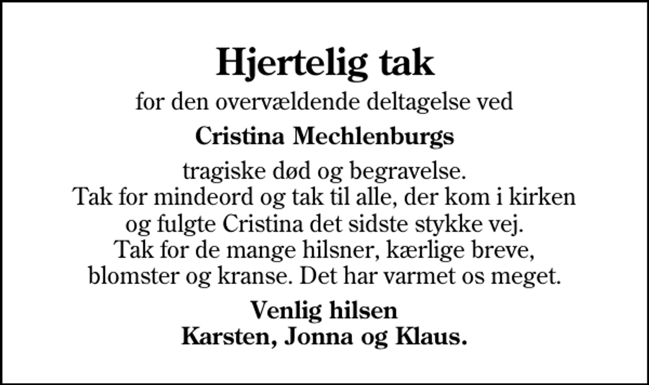 <p>Hjertelig tak<br />for den overvældende deltagelse ved<br />Cristina Mechlenburgs<br />tragiske død og begravelse. Tak for mindeord og tak til alle, der kom i kirken og fulgte Cristina det sidste stykke vej. Tak for de mange hilsner, kærlige breve, blomster og kranse. Det har varmet os meget.<br />Venlig hilsen Karsten, Jonna og Klaus.</p>