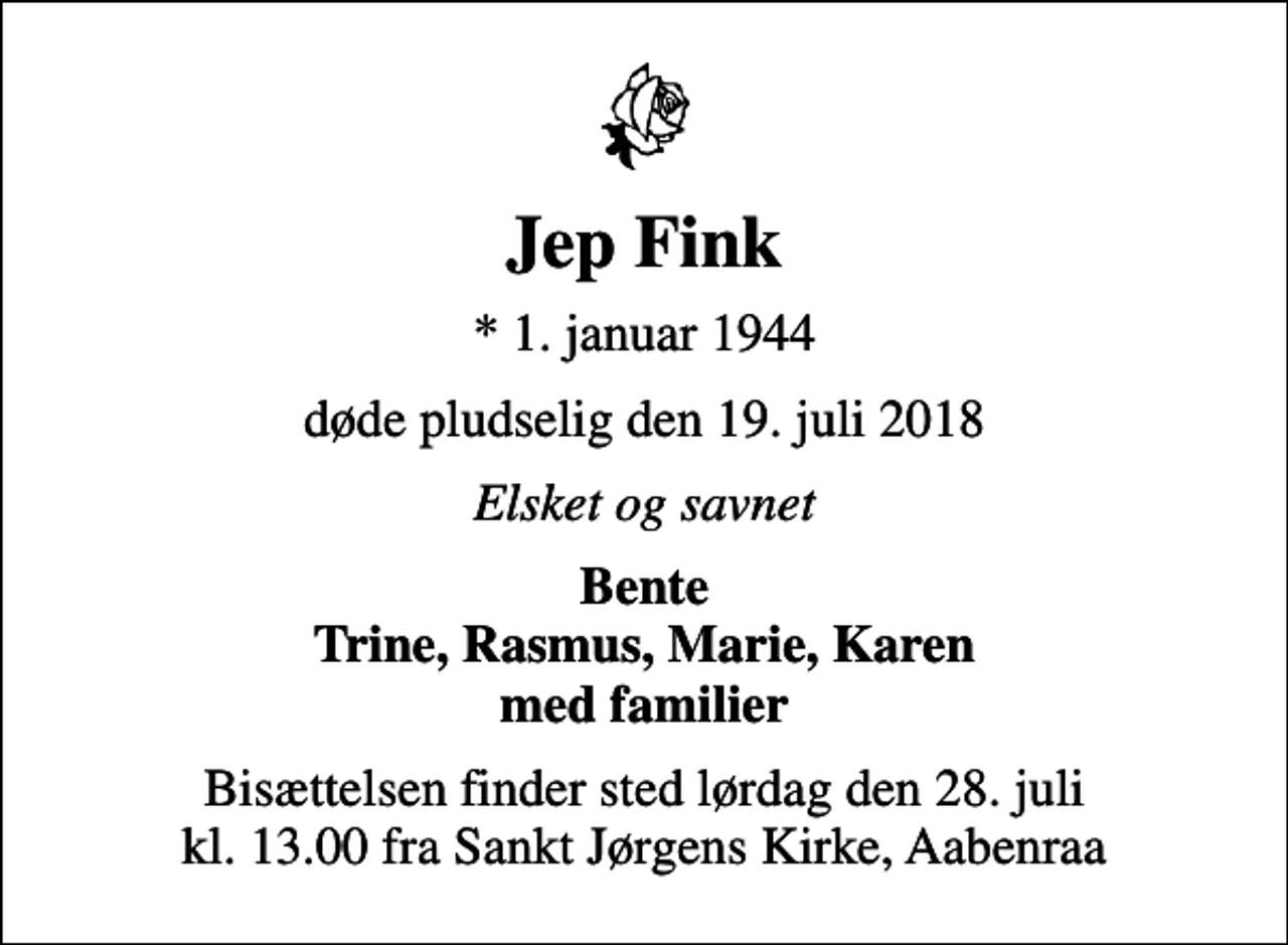 <p>Jep Fink<br />* 1. januar 1944<br />døde pludselig den 19. juli 2018<br />Elsket og savnet<br />Bente Trine, Rasmus, Marie, Karen med familier<br />Bisættelsen finder sted lørdag den 28. juli kl. 13.00 fra Sankt Jørgens Kirke, Aabenraa</p>