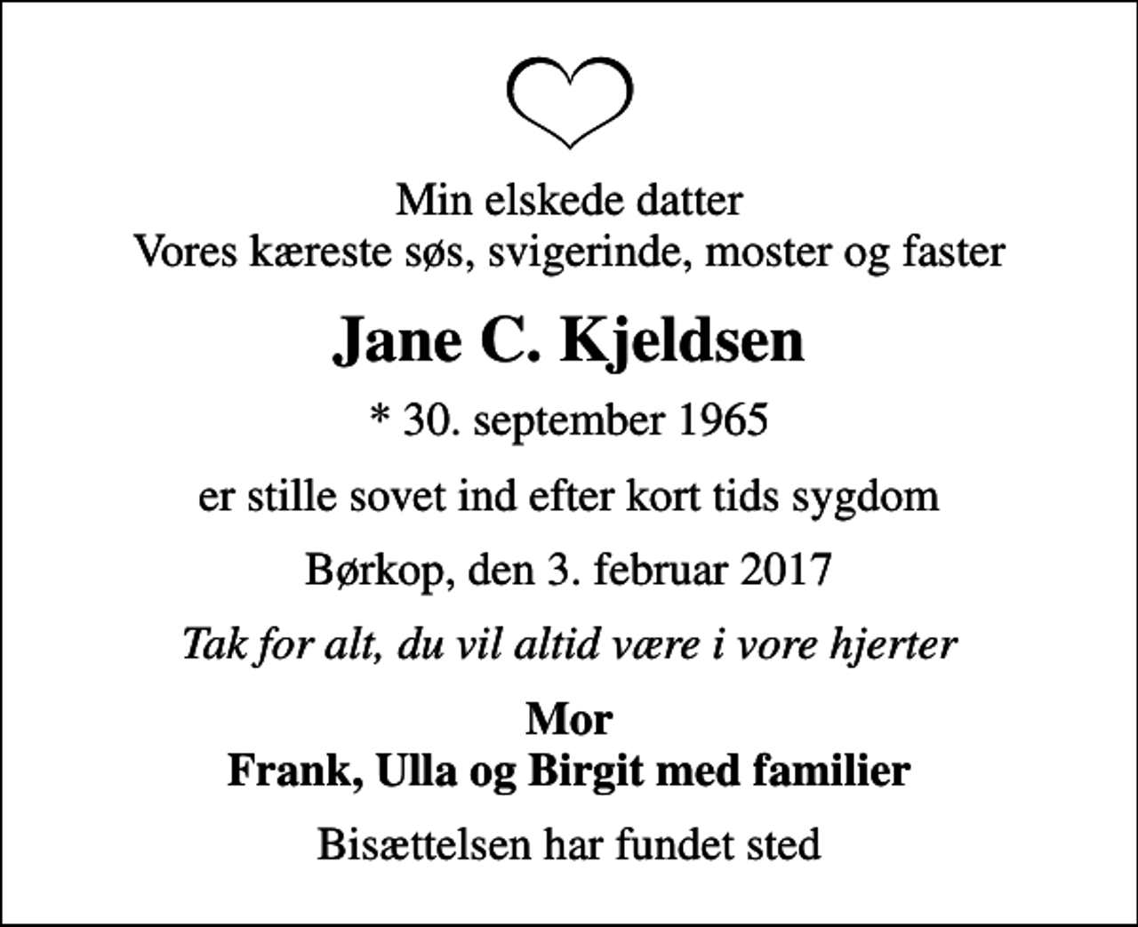<p>Min elskede datter Vores kæreste søs, svigerinde, moster og faster<br />Jane C. Kjeldsen<br />* 30. september 1965<br />er stille sovet ind efter kort tids sygdom<br />Børkop, den 3. februar 2017<br />Tak for alt, du vil altid være i vore hjerter<br />Mor Frank, Ulla og Birgit med familier<br />Bisættelsen har fundet sted</p>