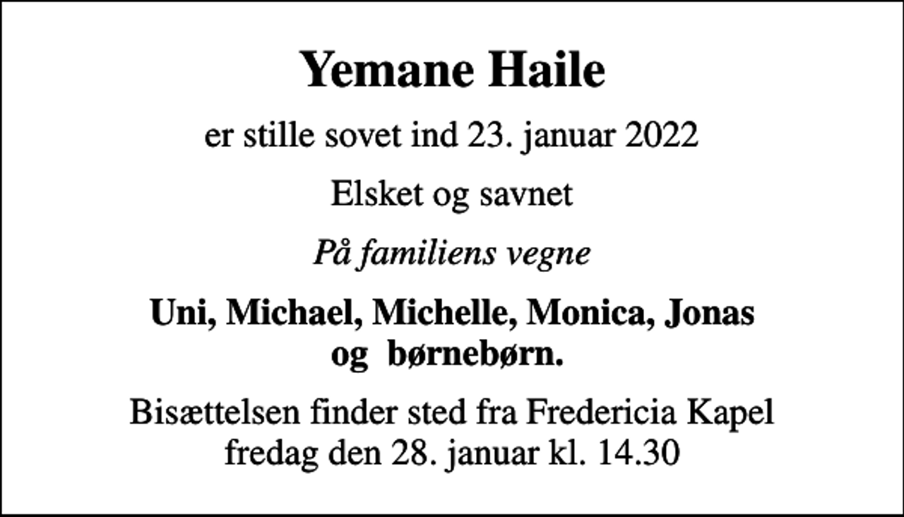 <p>Yemane Haile<br />er stille sovet ind 23. januar 2022<br />Elsket og savnet<br />På familiens vegne<br />Uni, Michael, Michelle, Monica, Jonas og børnebørn.<br />Bisættelsen finder sted fra Fredericia Kapel fredag den 28. januar kl. 14.30</p>