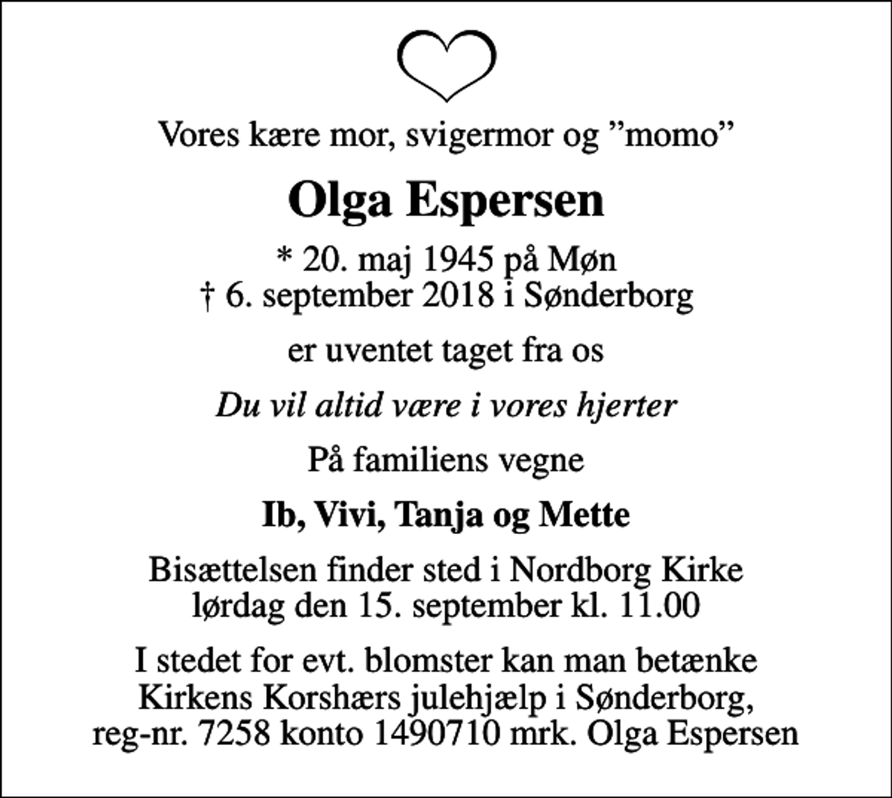 <p>Vores kære mor, svigermor og momo<br />Olga Espersen<br />* 20. maj 1945 på Møn<br />✝ 6. september 2018 i Sønderborg<br />er uventet taget fra os<br />Du vil altid være i vores hjerter<br />På familiens vegne<br />Ib, Vivi, Tanja og Mette<br />Bisættelsen finder sted i Nordborg Kirke lørdag den 15. september kl. 11.00<br />I stedet for evt. blomster kan man betænke Kirkens Korshærs julehjælp i Sønderborg, reg-nr. 7258 konto 1490710 mrk. Olga Espersen</p>