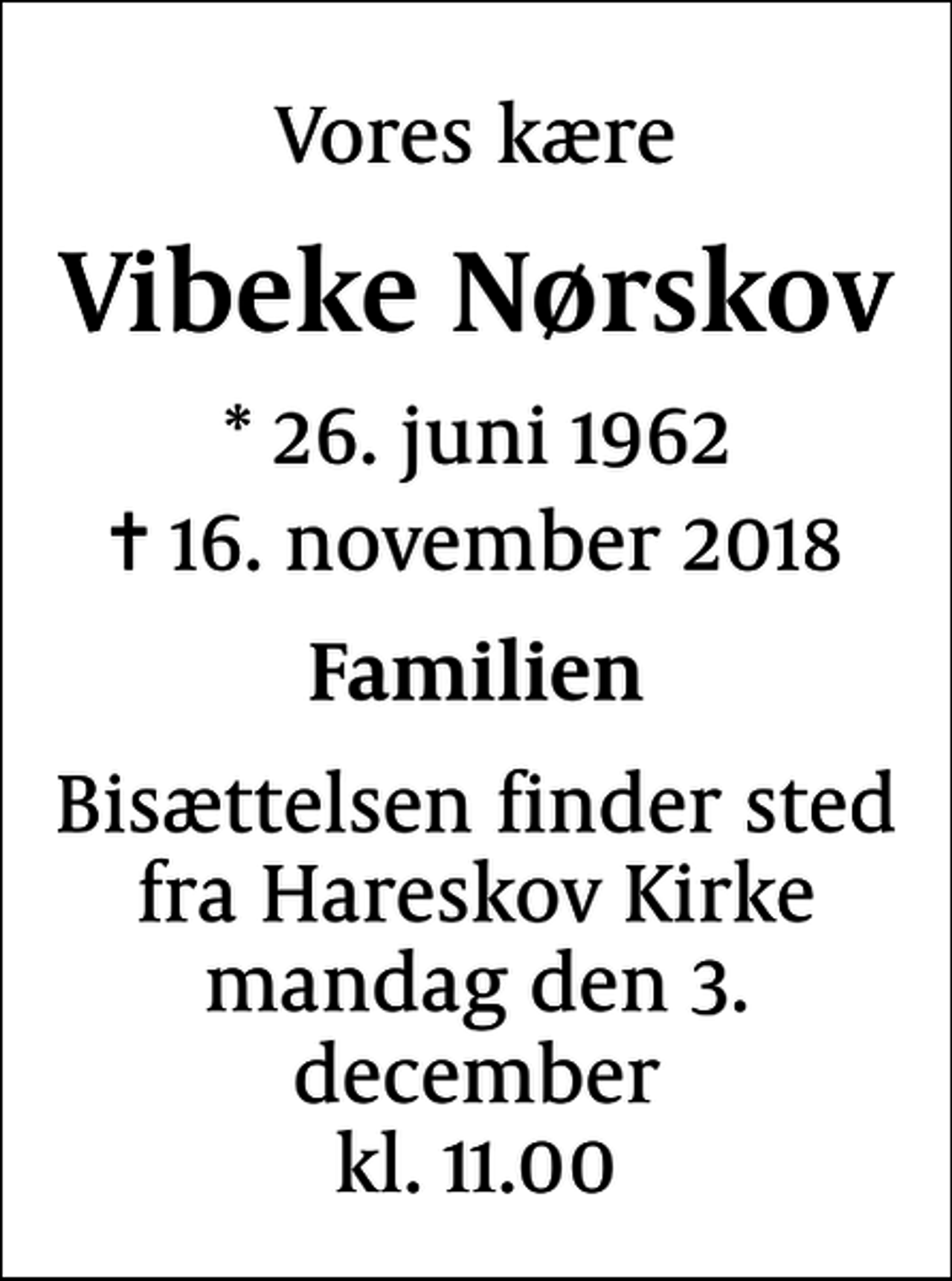 <p>Vores kære<br />Vibeke Nørskov<br />* 26. juni 1962<br />✝ 16. november 2018<br />Familien<br />Bisættelsen finder sted fra Hareskov Kirke mandag den 3. december kl. 11.00</p>