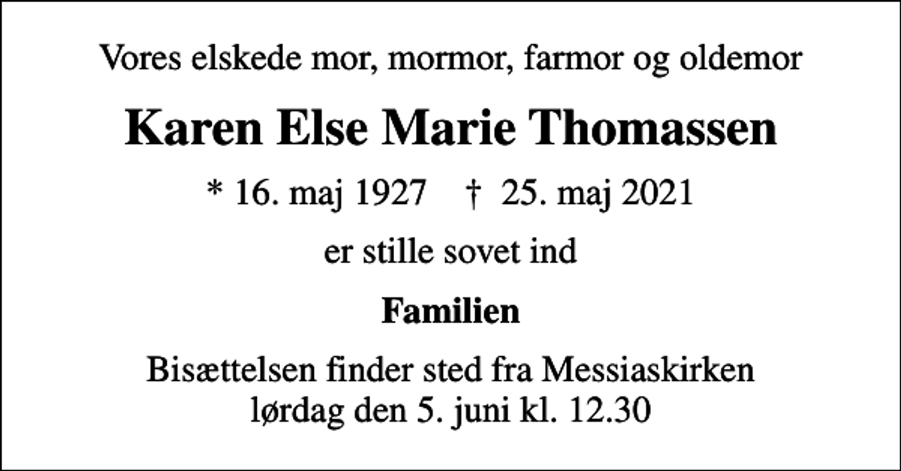 <p>Vores elskede mor, mormor, farmor og oldemor<br />Karen Else Marie Thomassen<br />* 16. maj 1927 ✝ 25. maj 2021<br />er stille sovet ind<br />Familien<br />Bisættelsen finder sted fra Messiaskirken lørdag den 5. juni kl. 12.30</p>