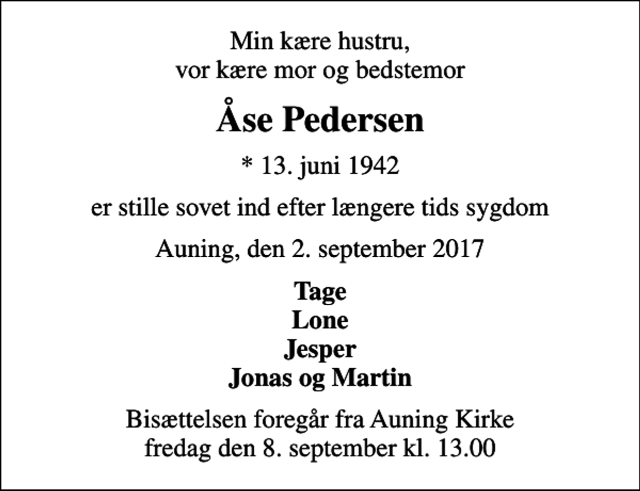 <p>Min kære hustru, vor kære mor og bedstemor<br />Åse Pedersen<br />* 13. juni 1942<br />er stille sovet ind efter længere tids sygdom<br />Auning, den 2. september 2017<br />Tage Lone Jesper Jonas og Martin<br />Bisættelsen foregår fra Auning Kirke fredag den 8. september kl. 13.00</p>