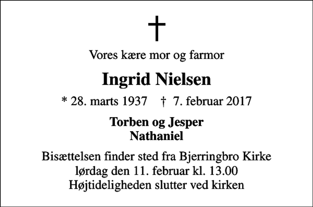 <p>Vores kære mor og farmor<br />Ingrid Nielsen<br />* 28. marts 1937 ✝ 7. februar 2017<br />Torben og Jesper Nathaniel<br />Bisættelsen finder sted fra Bjerringbro Kirke lørdag den 11. februar kl. 13.00 Højtideligheden slutter ved kirken</p>