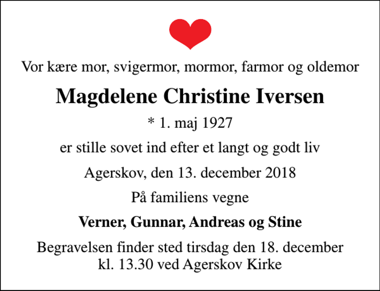 <p>Vor kære mor, svigermor, mormor, farmor og oldemor<br />Magdelene Christine Iversen<br />* 1. maj 1927<br />er stille sovet ind efter et langt og godt liv<br />Agerskov, den 13. december 2018<br />På familiens vegne<br />Verner, Gunnar, Andreas og Stine<br />Begravelsen finder sted tirsdag den 18. december kl. 13.30 ved Agerskov Kirke</p>