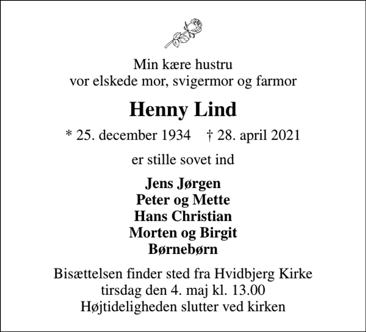 <p>Min kære hustru vor elskede mor, svigermor og farmor<br />Henny Lind<br />* 25. december 1934 ✝ 28. april 2021<br />er stille sovet ind<br />Jens Jørgen Peter og Mette Hans Christian Morten og Birgit Børnebørn<br />Bisættelsen finder sted fra Hvidbjerg Kirke tirsdag den 4. maj kl. 13.00 Højtideligheden slutter ved kirken</p>