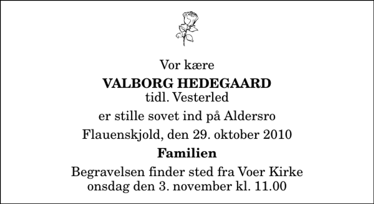 <p>Vor kære<br />Valborg Hedegaard<br />tidl. Vesterled<br />er stille sovet ind på Aldersro<br />Flauenskjold, den 29. oktober 2010<br />Familien<br />Begravelsen finder sted fra Voer Kirke onsdag den 3. november kl. 11.00</p>
