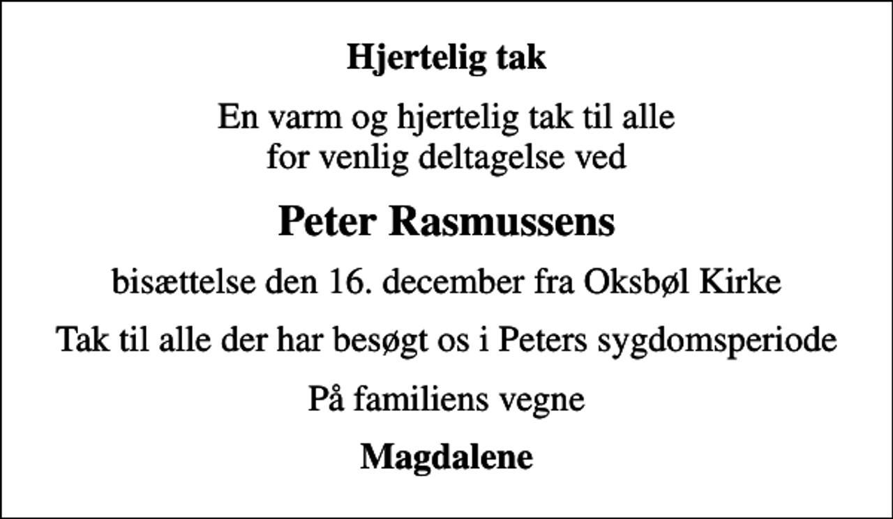 <p>Hjertelig tak<br />En varm og hjertelig tak til alle for venlig deltagelse ved<br />Peter Rasmussens<br />bisættelse den 16. december fra Oksbøl Kirke<br />Tak til alle der har besøgt os i Peters sygdomsperiode<br />På familiens vegne<br />Magdalene</p>