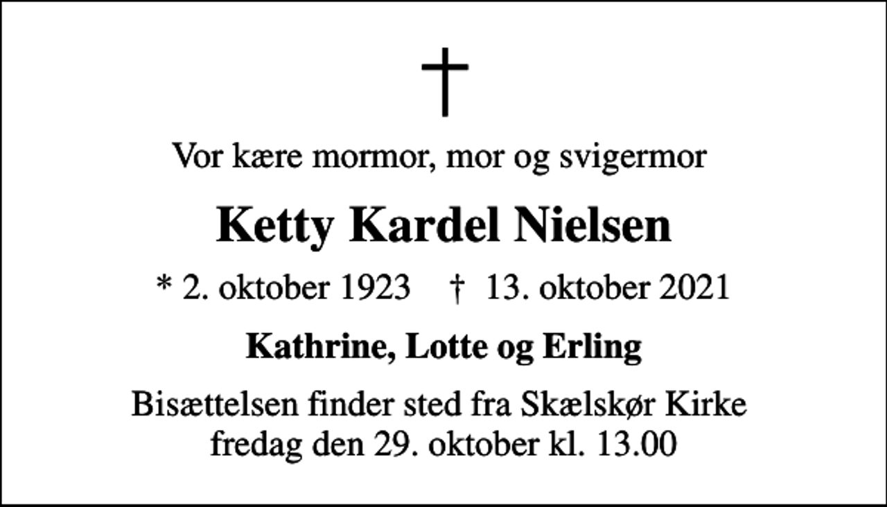<p>Vor kære mormor, mor og svigermor<br />Ketty Kardel Nielsen<br />* 2. oktober 1923 ✝ 13. oktober 2021<br />Kathrine, Lotte og Erling<br />Bisættelsen finder sted fra Skælskør Kirke fredag den 29. oktober kl. 13.00</p>