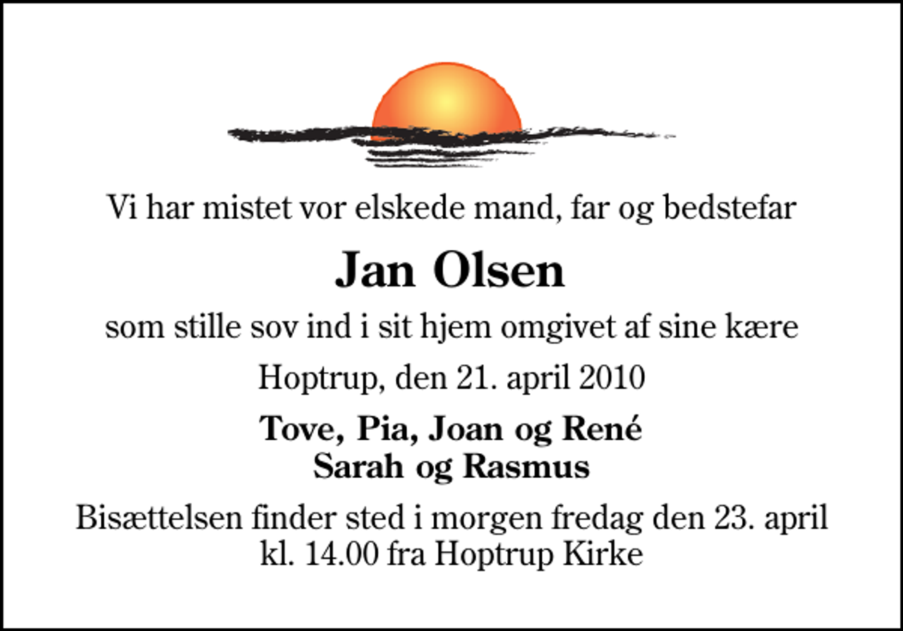 <p>Vi har mistet vor elskede mand, far og bedstefar<br />Jan Olsen<br />som stille sov ind i sit hjem omgivet af sine kære<br />Hoptrup, den 21. april 2010<br />Tove, Pia, Joan og René Sarah og Rasmus<br />Bisættelsen finder sted i morgen fredag den 23. april kl. 14.00 fra Hoptrup Kirke</p>