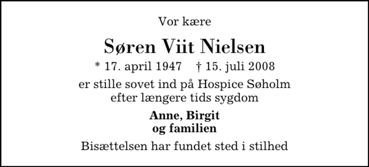 <p>Vor kære<br />Søren Viit Nielsen<br />* 17. april 1947 ✝ 15. juli 2008<br />er stille sovet ind på Hospice Søholm efter længere tids sygdom<br />Anne, Birgit og familien<br />Bisættelsen har fundet sted i stilhed</p>