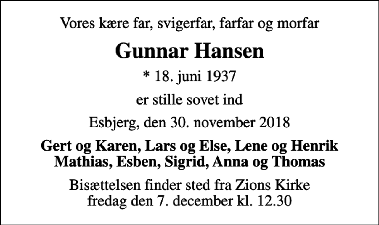 <p>Vores kære far, svigerfar, farfar og morfar<br />Gunnar Hansen<br />* 18. juni 1937<br />er stille sovet ind<br />Esbjerg, den 30. november 2018<br />Gert og Karen, Lars og Else, Lene og Henrik Mathias, Esben, Sigrid, Anna og Thomas<br />Bisættelsen finder sted fra Zions Kirke fredag den 7. december kl. 12.30</p>