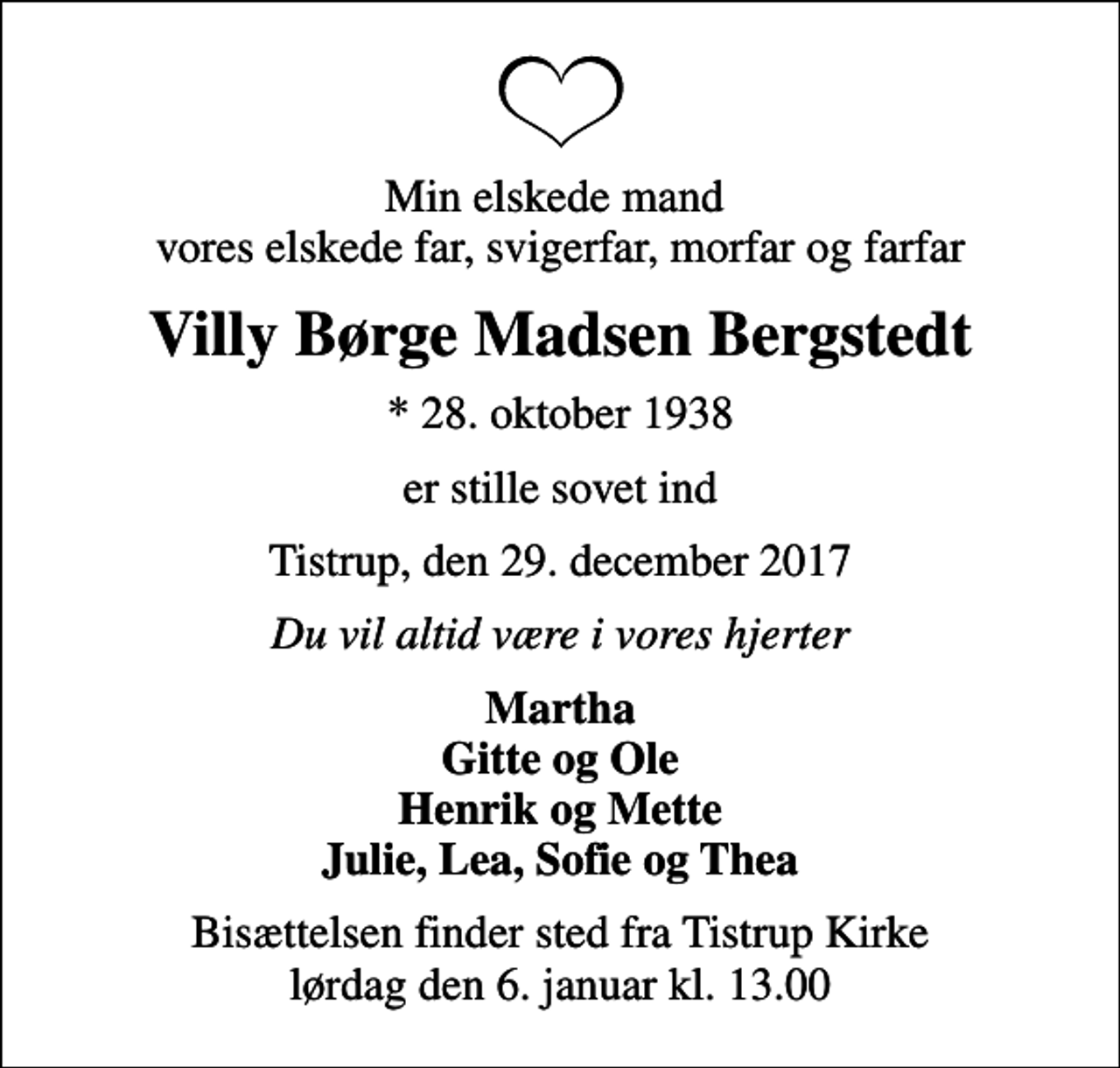 <p>Min elskede mand vores elskede far, svigerfar, morfar og farfar<br />Villy Børge Madsen Bergstedt<br />* 28. oktober 1938<br />er stille sovet ind<br />Tistrup, den 29. december 2017<br />Du vil altid være i vores hjerter<br />Martha Gitte og Ole Henrik og Mette Julie, Lea, Sofie og Thea<br />Bisættelsen finder sted fra Tistrup Kirke lørdag den 6. januar kl. 13.00</p>