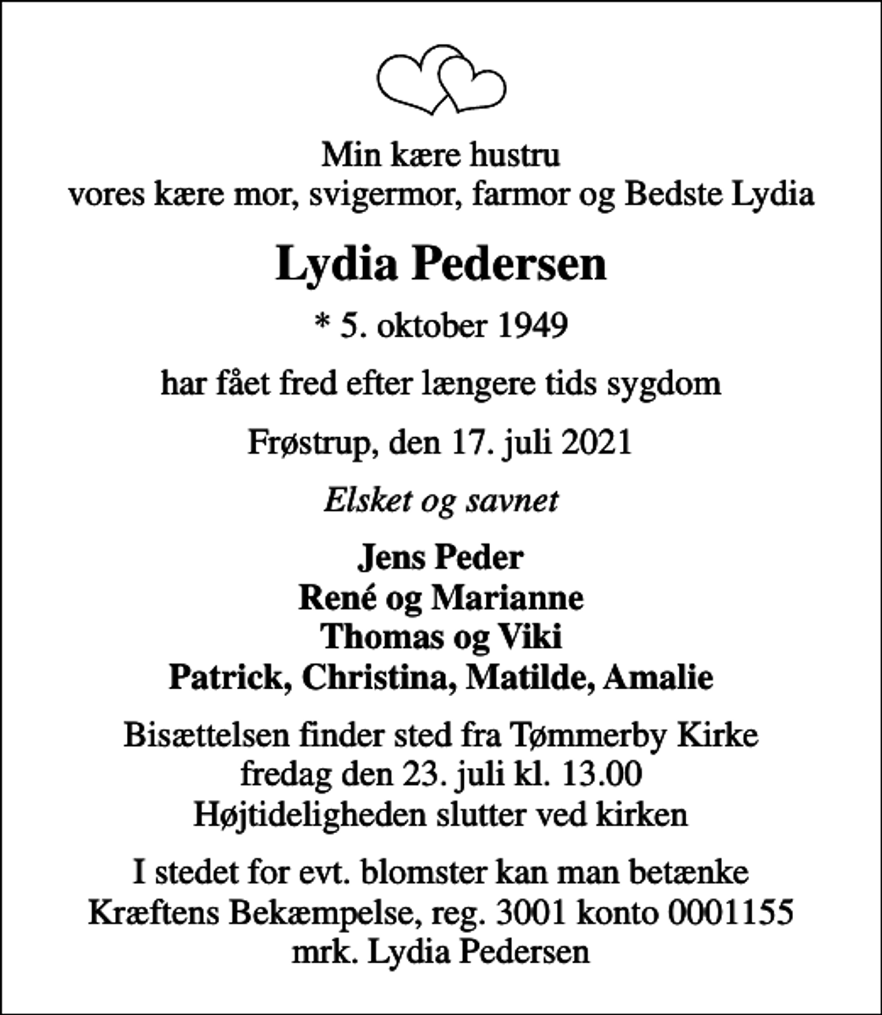 <p>Min kære hustru vores kære mor, svigermor, farmor og Bedste Lydia<br />Lydia Pedersen<br />* 5. oktober 1949<br />har fået fred efter længere tids sygdom<br />Frøstrup, den 17. juli 2021<br />Elsket og savnet<br />Jens Peder René og Marianne Thomas og Viki Patrick, Christina, Matilde, Amalie<br />Bisættelsen finder sted fra Tømmerby Kirke fredag den 23. juli kl. 13.00 Højtideligheden slutter ved kirken<br />I stedet for evt. blomster kan man betænke<br />Kræftens Bekæmpelse reg.3001konto0001155mrk. Lydia<br />Pedersen</p>