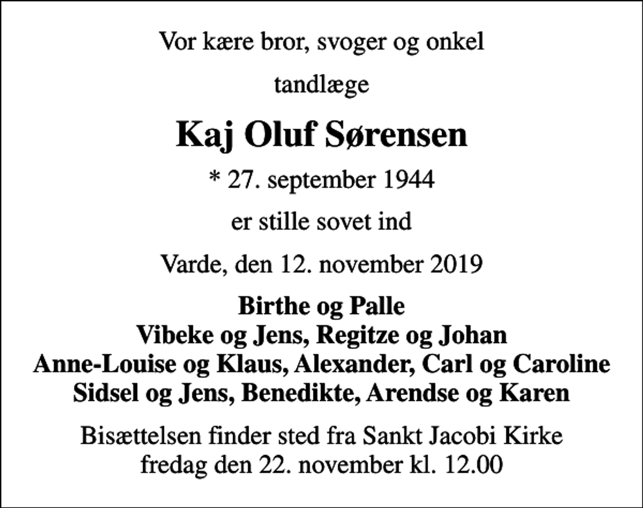 <p>Vor kære bror, svoger og onkel<br />tandlæge<br />Kaj Oluf Sørensen<br />* 27. september 1944<br />er stille sovet ind<br />Varde, den 12. november 2019<br />Birthe og Palle Vibeke og Jens, Regitze og Johan Anne-Louise og Klaus, Alexander, Carl og Caroline Sidsel og Jens, Benedikte, Arendse og Karen<br />Bisættelsen finder sted fra Sankt Jacobi Kirke fredag den 22. november kl. 12.00</p>