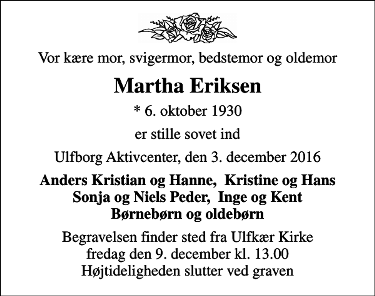 <p>Vor kære mor, svigermor, bedstemor og oldemor<br />Martha Eriksen<br />* 6. oktober 1930<br />er stille sovet ind<br />Ulfborg Aktivcenter, den 3. december 2016<br />Anders Kristian og Hanne, Kristine og Hans Sonja og Niels Peder, Inge og Kent Børnebørn og oldebørn<br />Begravelsen finder sted fra Ulfkær Kirke fredag den 9. december kl. 13.00 Højtideligheden slutter ved graven</p>
