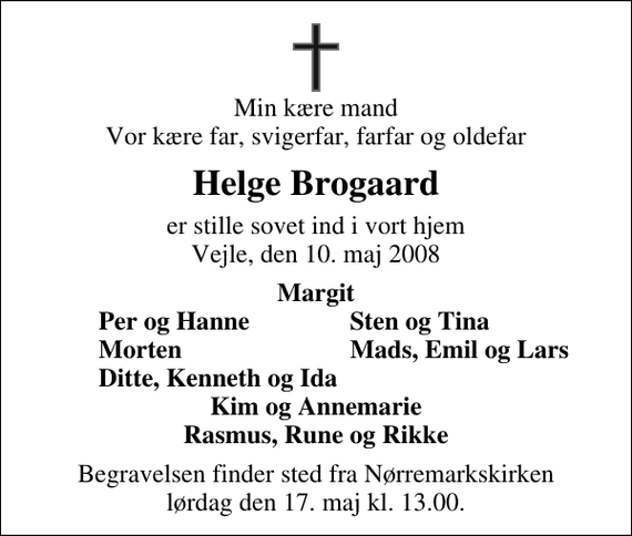 <p>Min kære mand Vor kære far, svigerfar, farfar og oldefar<br />Helge Brogaard<br />er stille sovet ind i vort hjem Vejle, den 10. maj 2008<br />Margit<br />Per og Hanne<br />Sten og Tina<br />Morten<br />Mads, Emil og Lars<br />Ditte, Kenneth og Ida<br />Begravelsen finder sted fra Nørremarkskirken lørdag den 17. maj kl. 13.00</p>