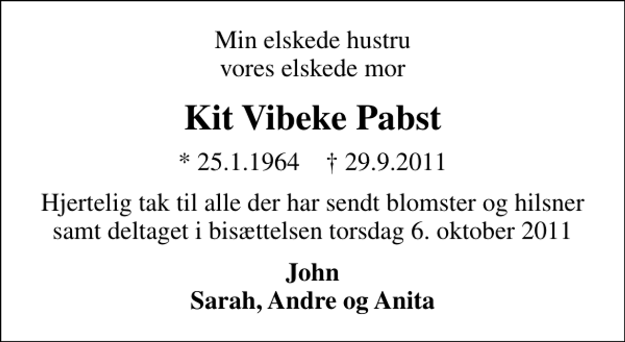 <p>Min elskede hustru vores elskede mor<br />Kit Vibeke Pabst<br />* 25.1.1964 ✝ 29.9.2011<br />Hjertelig tak til alle der har sendt blomster og hilsner samt deltaget i bisættelsen torsdag 6. oktober 2011<br />John Sarah, Andre og Anita</p>