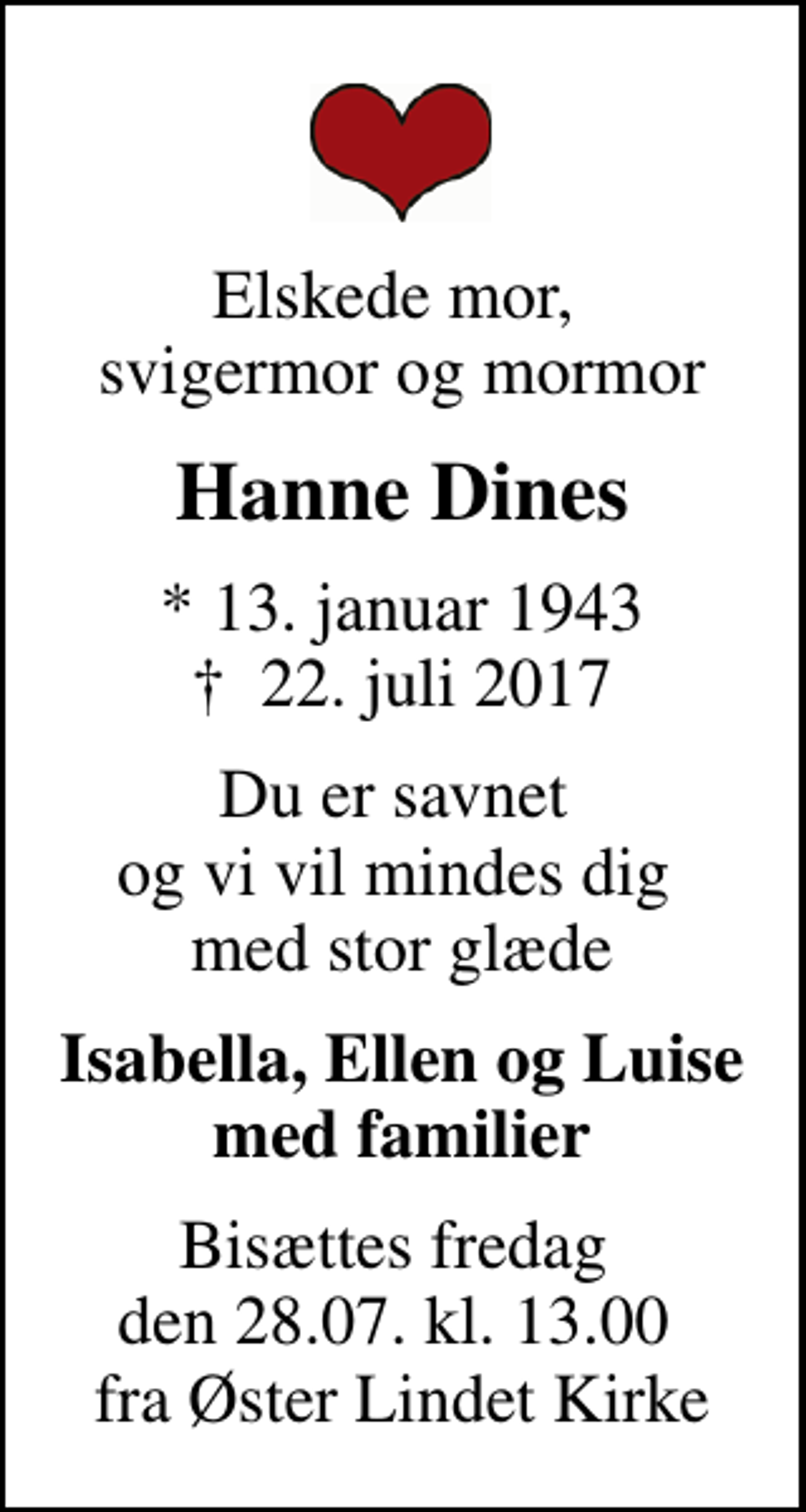 <p>Elskede mor, svigermor og mormor<br />Hanne Dines<br />* 13. januar 1943<br />✝ 22. juli 2017<br />Du er savnet og vi vil mindes dig med stor glæde<br />Isabella, Ellen og Luise med familier<br />Bisættes fredag den 28.07. kl. 13.00 fra Øster Lindet Kirke</p>