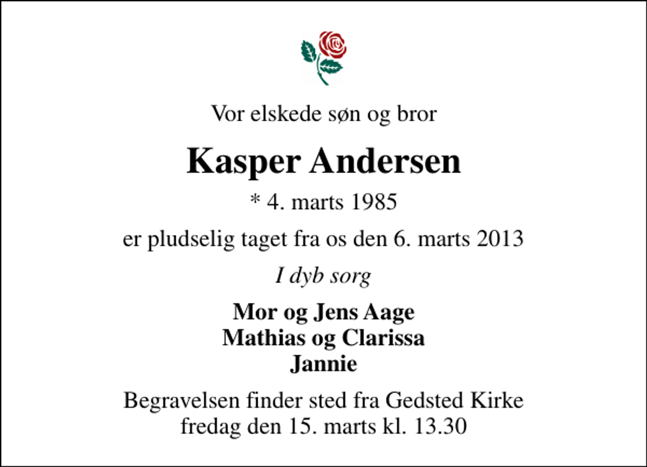 <p>Vor elskede søn og bror<br />Kasper Andersen<br />* 4. marts 1985<br />er pludselig taget fra os den 6. marts 2013<br />I dyb sorg<br />Mor og Jens Aage Mathias og Clarissa Jannie<br />Begravelsen finder sted fra Gedsted Kirke fredag den 15. marts kl. 13.30</p>