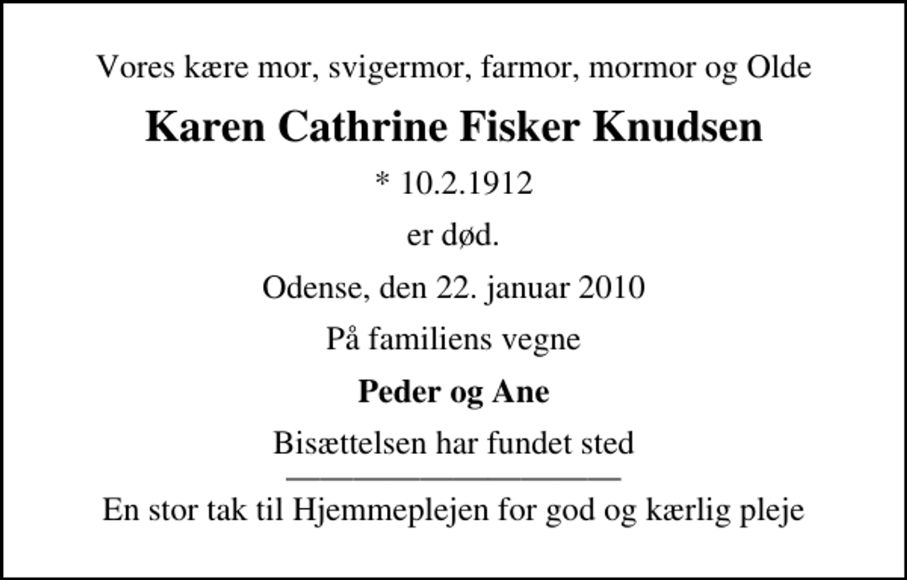 <p>Vores kære mor, svigermor, farmor, mormor og Olde<br />Karen Cathrine Fisker Knudsen<br />* 10.2.1912<br />er død.<br />Odense, den 22. januar 2010<br />På familiens vegne<br />Peder og Ane<br />Bisættelsen har fundet sted En stor tak til Hjemmeplejen for god og kærlig pleje</p>