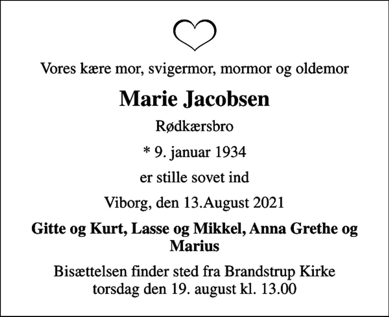 <p>Vores kære mor, svigermor, mormor og oldemor<br />Marie Jacobsen<br />Rødkærsbro<br />* 9. januar 1934<br />er stille sovet ind<br />Viborg, den 13.August 2021<br />Gitte og Kurt, Lasse og Mikkel, Anna Grethe og Marius<br />Bisættelsen finder sted fra Brandstrup Kirke torsdag den 19. august kl. 13.00</p>