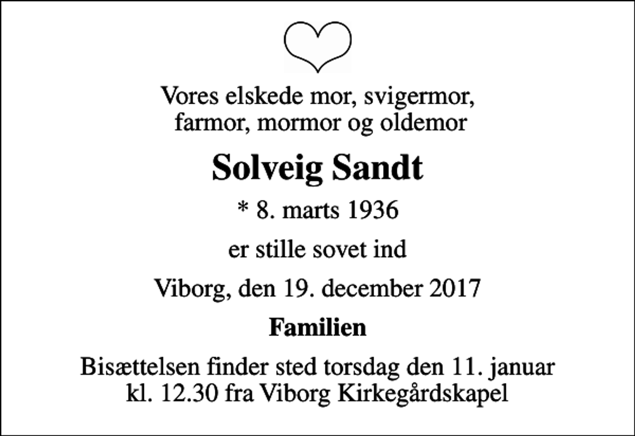 <p>Vores elskede mor, svigermor, farmor, mormor og oldemor<br />Solveig Sandt<br />* 8. marts 1936<br />er stille sovet ind<br />Viborg, den 19. december 2017<br />Familien<br />Bisættelsen finder sted torsdag den 11. januar kl. 12.30 fra Viborg Kirkegårdskapel</p>