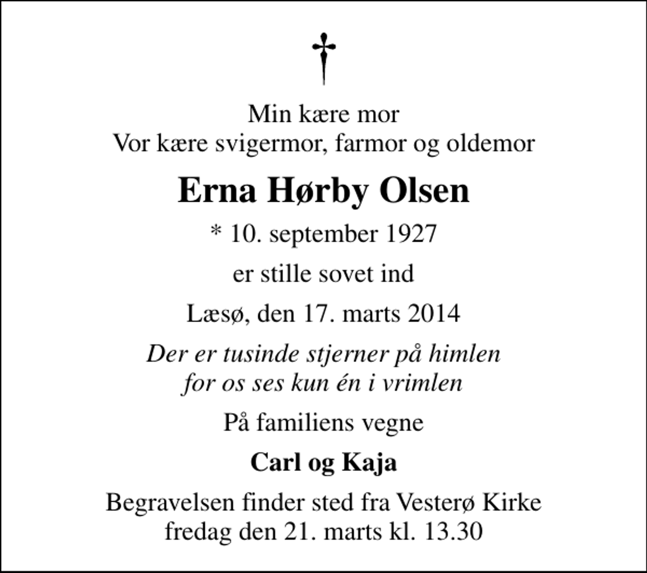 <p>Min kære mor Vor kære svigermor, farmor og oldemor<br />Erna Hørby Olsen<br />* 10. september 1927<br />er stille sovet ind<br />Læsø, den 17. marts 2014<br />Der er tusinde stjerner på himlen for os ses kun én i vrimlen<br />På familiens vegne<br />Carl og Kaja<br />Begravelsen finder sted fra Vesterø Kirke fredag den 21. marts kl. 13.30</p>
