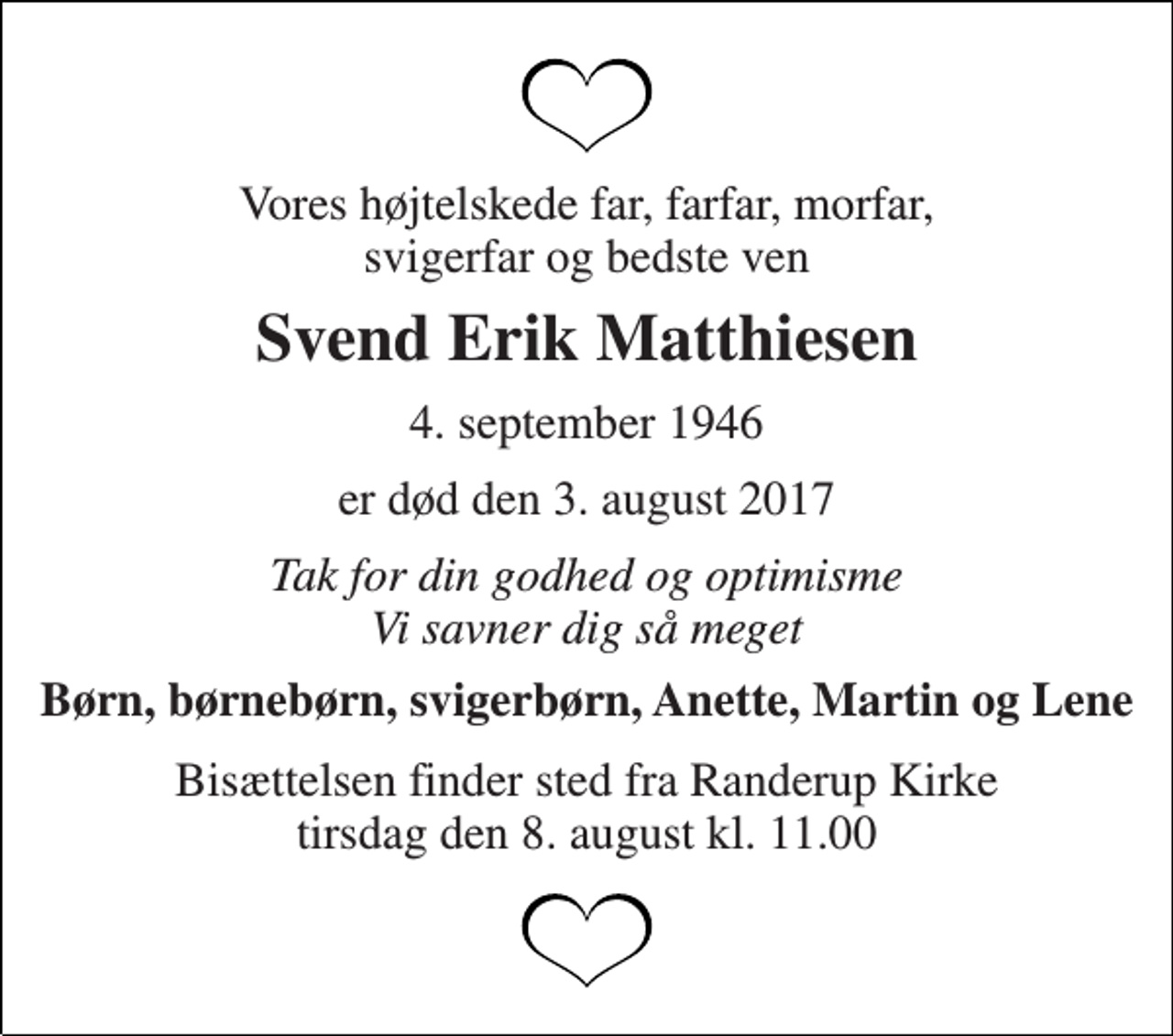 <p>Vores højtelskede far, farfar, morfar, svigerfar og bedste ven<br />Svend Erik Matthiesen<br />4. september 1946<br />er død den 3. august 2017<br />Tak for din godhed og optimisme Vi savner dig så meget<br />Børn, børnebørn, svigerbørn, Anette, Martin og Lene<br />Bisættelsen finder sted fra Randerup Kirke tirsdag den 8. august kl. 11.00</p>