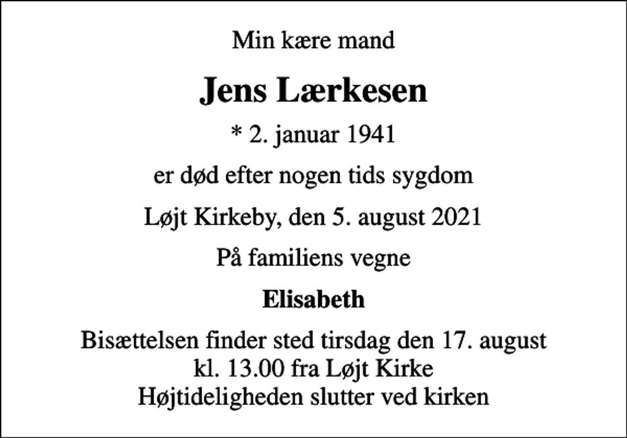 <p>Min kære mand<br />Jens Lærkesen<br />* 2. januar 1941<br />er død efter nogen tids sygdom<br />Løjt Kirkeby, den 5. august 2021<br />På familiens vegne<br />Elisabeth<br />Bisættelsen finder sted tirsdag den 17. august kl. 13.00 fra Løjt Kirke Højtideligheden slutter ved kirken</p>