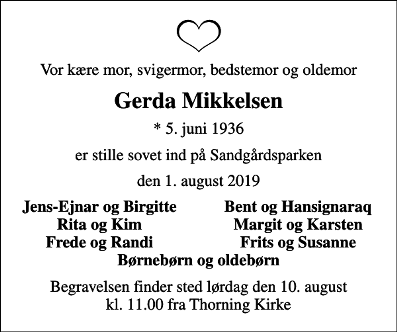 <p>Vor kære mor, svigermor, bedstemor og oldemor<br />Gerda Mikkelsen<br />* 5. juni 1936<br />er stille sovet ind på Sandgårdsparken<br />den 1. august 2019<br />Jens-Ejnar og Birgitte<br />Bent og Hansignaraq<br />Rita og Kim<br />Margit og Karsten<br />Frede og Randi<br />Frits og Susanne<br />Begravelsen finder sted lørdag den 10. august kl. 11.00 fra Thorning Kirke</p>
