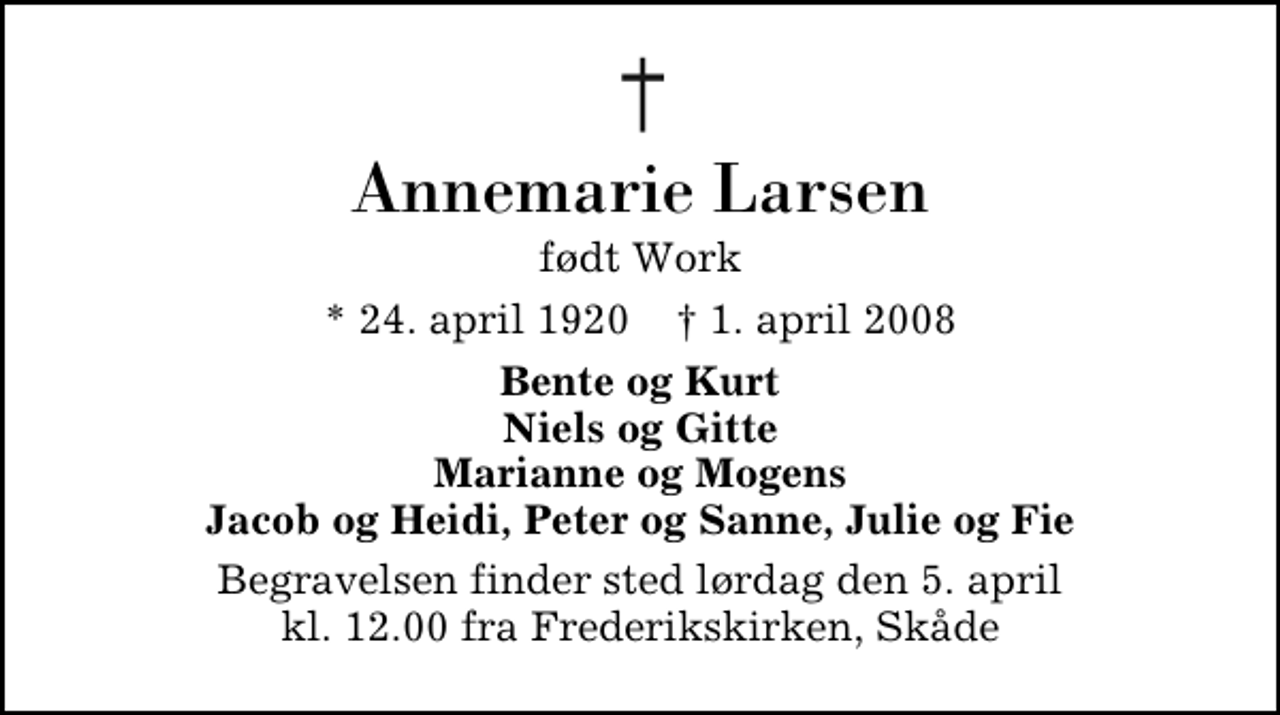 <p>Annemarie Larsen<br />født Work<br />* 24. april 1920 ✝ 1. april 2008<br />Bente og Kurt Niels og Gitte Marianne og Mogens Jacob og Heidi, Peter og Sanne, Julie og Fie<br />Begravelsen finder sted lørdag den 5. april kl. 12.00 fra Frederikskirken, Skåde</p>